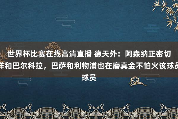 世界杯比赛在线高清直播 德天外：阿森纳正密切祥和巴尔科拉，巴萨和利物浦也在磨真金不怕火该球员