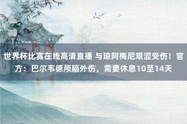世界杯比赛在线高清直播 与琼阿梅尼艰涩受伤！官方：巴尔韦德颅脑外伤，需要休息10至14天