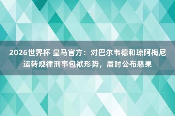 2026世界杯 皇马官方：对巴尔韦德和琼阿梅尼运转规律刑事包袱形势，届时公布恶果