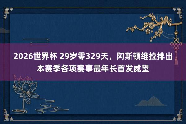 2026世界杯 29岁零329天，阿斯顿维拉排出本赛季各项赛事最年长首发威望