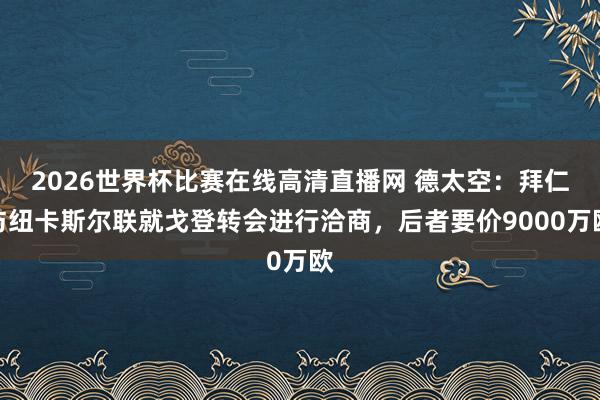 2026世界杯比赛在线高清直播网 德太空：拜仁与纽卡斯尔联就戈登转会进行洽商，后者要价9000万欧