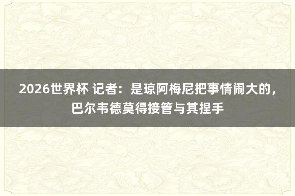 2026世界杯 记者：是琼阿梅尼把事情闹大的，巴尔韦德莫得接管与其捏手