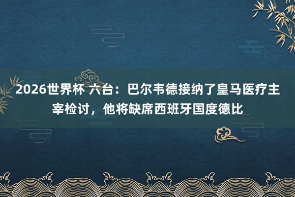 2026世界杯 六台：巴尔韦德接纳了皇马医疗主宰检讨，他将缺席西班牙国度德比