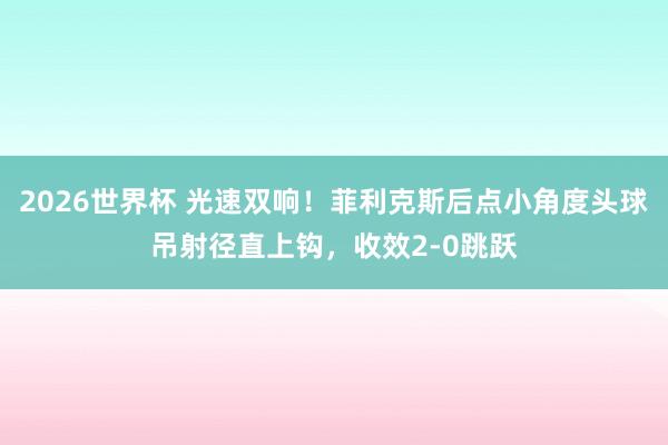2026世界杯 光速双响！菲利克斯后点小角度头球吊射径直上钩，收效2-0跳跃