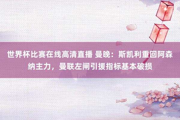 世界杯比赛在线高清直播 曼晚：斯凯利重回阿森纳主力，曼联左闸引援指标基本破损