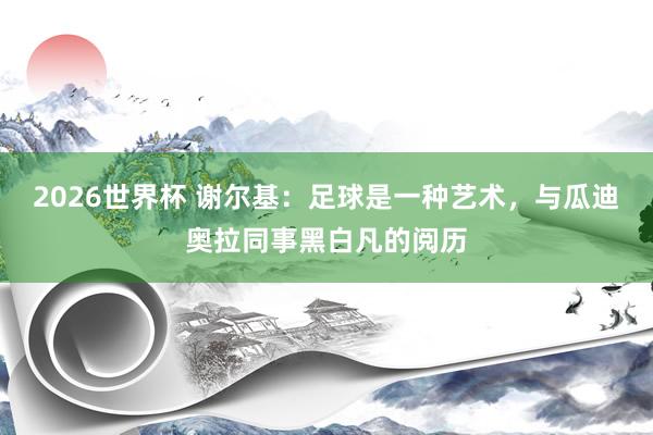 2026世界杯 谢尔基：足球是一种艺术，与瓜迪奥拉同事黑白凡的阅历