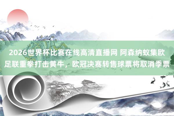 2026世界杯比赛在线高清直播网 阿森纳蚁集欧足联重拳打击黄牛，欧冠决赛转售球票将取消季票