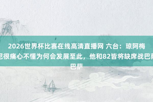 2026世界杯比赛在线高清直播网 六台：琼阿梅尼很痛心不懂为何会发展至此，他和82皆将缺席战巴萨