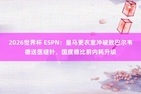 2026世界杯 ESPN：皇马更衣室冲破致巴尔韦德送医缝针，国度德比前内耗升级