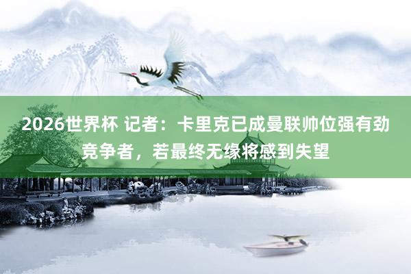 2026世界杯 记者：卡里克已成曼联帅位强有劲竞争者，若最终无缘将感到失望