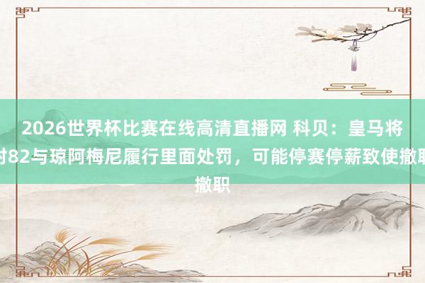 2026世界杯比赛在线高清直播网 科贝：皇马将对82与琼阿梅尼履行里面处罚，可能停赛停薪致使撤职