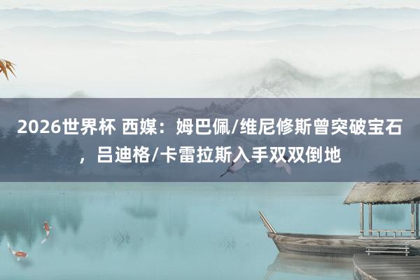 2026世界杯 西媒：姆巴佩/维尼修斯曾突破宝石，吕迪格/卡雷拉斯入手双双倒地