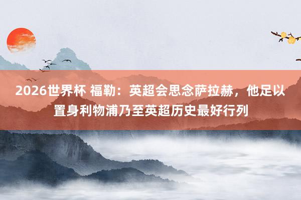 2026世界杯 福勒：英超会思念萨拉赫，他足以置身利物浦乃至英超历史最好行列