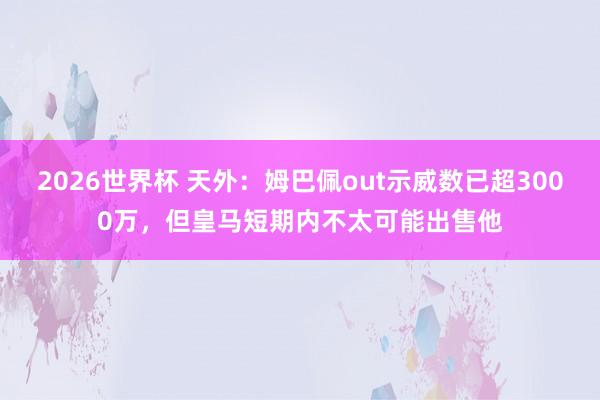2026世界杯 天外：姆巴佩out示威数已超3000万，但皇马短期内不太可能出售他