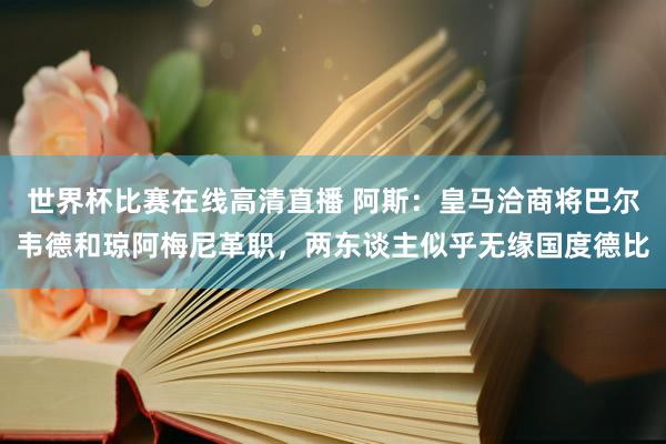 世界杯比赛在线高清直播 阿斯：皇马洽商将巴尔韦德和琼阿梅尼革职，两东谈主似乎无缘国度德比