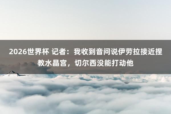 2026世界杯 记者：我收到音问说伊劳拉接近捏教水晶宫，切尔西没能打动他
