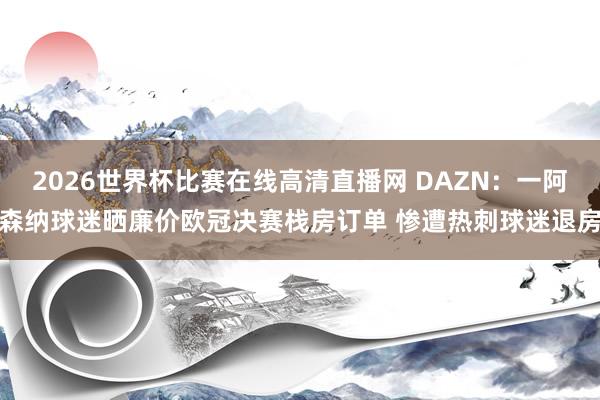 2026世界杯比赛在线高清直播网 DAZN：一阿森纳球迷晒廉价欧冠决赛栈房订单 惨遭热刺球迷退房