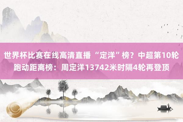 世界杯比赛在线高清直播 “定洋”榜？中超第10轮跑动距离榜：周定洋13742米时隔4轮再登顶