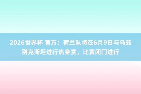 2026世界杯 官方：荷兰队将在6月9日与乌兹别克斯坦进行热身赛，比赛闭门进行