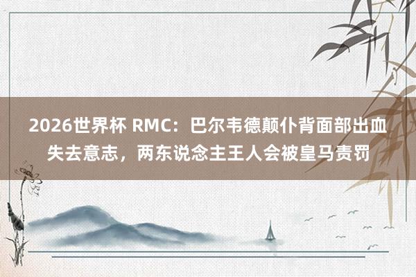 2026世界杯 RMC：巴尔韦德颠仆背面部出血失去意志，两东说念主王人会被皇马责罚