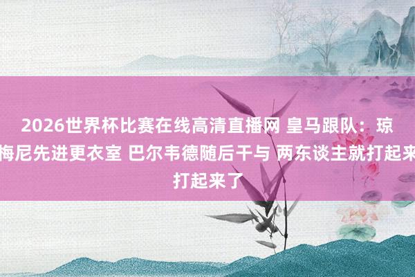 2026世界杯比赛在线高清直播网 皇马跟队：琼阿梅尼先进更衣室 巴尔韦德随后干与 两东谈主就打起来了