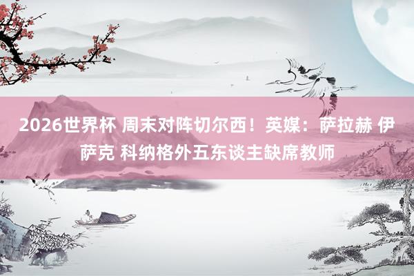 2026世界杯 周末对阵切尔西！英媒：萨拉赫 伊萨克 科纳格外五东谈主缺席教师