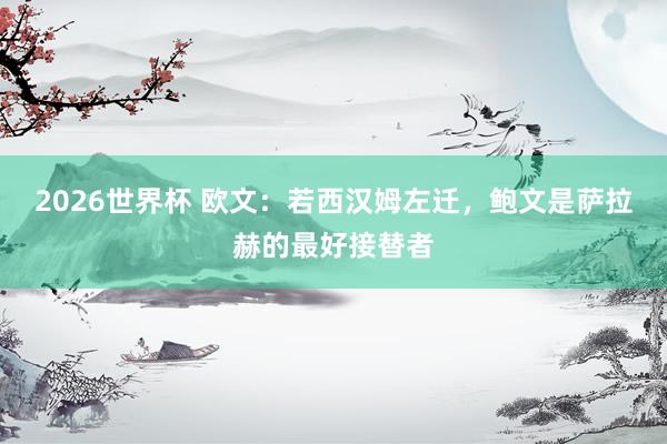 2026世界杯 欧文：若西汉姆左迁，鲍文是萨拉赫的最好接替者