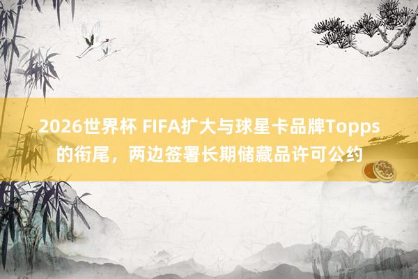 2026世界杯 FIFA扩大与球星卡品牌Topps的衔尾，两边签署长期储藏品许可公约