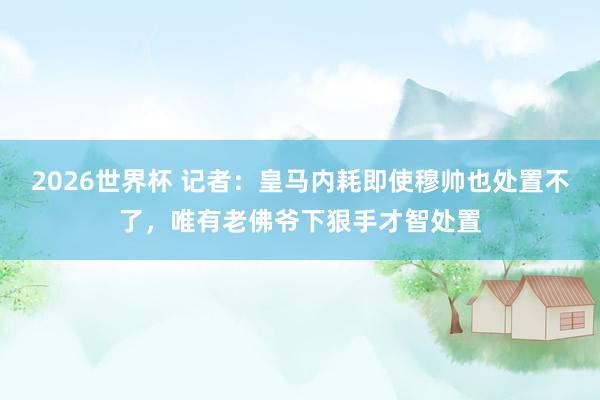 2026世界杯 记者：皇马内耗即使穆帅也处置不了，唯有老佛爷下狠手才智处置