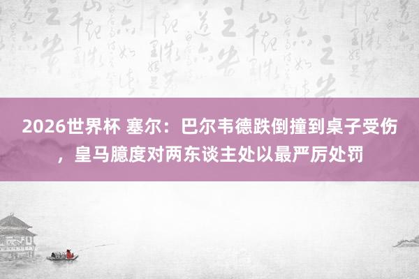 2026世界杯 塞尔：巴尔韦德跌倒撞到桌子受伤，皇马臆度对两东谈主处以最严厉处罚