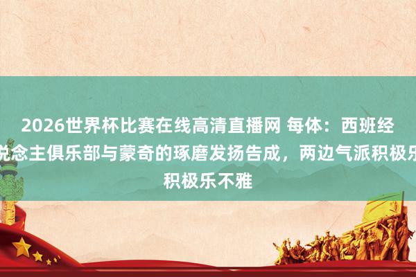 2026世界杯比赛在线高清直播网 每体：西班经纪东说念主俱乐部与蒙奇的琢磨发扬告成，两边气派积极乐不雅