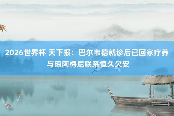 2026世界杯 天下报：巴尔韦德就诊后已回家疗养 与琼阿梅尼联系恒久欠安