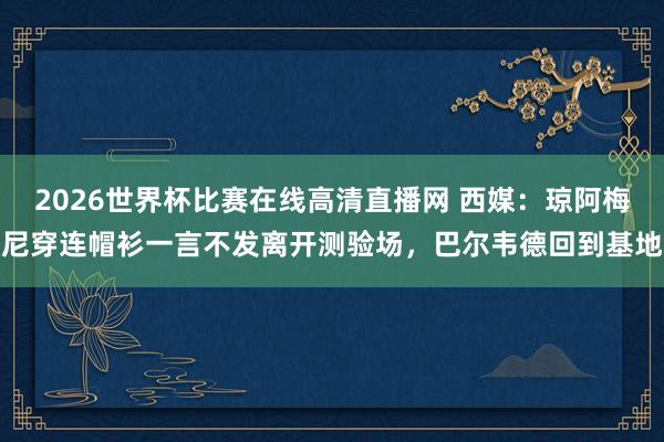 2026世界杯比赛在线高清直播网 西媒：琼阿梅尼穿连帽衫一言不发离开测验场，巴尔韦德回到基地
