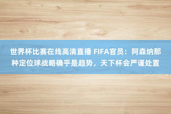 世界杯比赛在线高清直播 FIFA官员：阿森纳那种定位球战略确乎是趋势，天下杯会严谨处置
