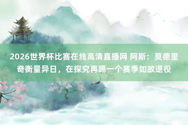 2026世界杯比赛在线高清直播网 阿斯：莫德里奇衡量异日，在探究再踢一个赛季如故退役
