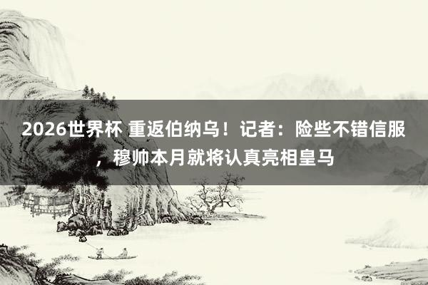 2026世界杯 重返伯纳乌！记者：险些不错信服，穆帅本月就将认真亮相皇马