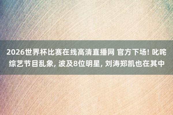 2026世界杯比赛在线高清直播网 官方下场! 叱咤综艺节目乱象, 波及8位明星, 刘涛郑凯也在其中