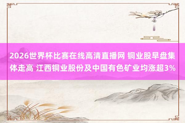 2026世界杯比赛在线高清直播网 铜业股早盘集体走高 江西铜业股份及中国有色矿业均涨超3%