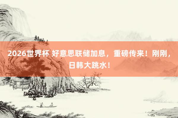 2026世界杯 好意思联储加息，重磅传来！刚刚，日韩大跳水！