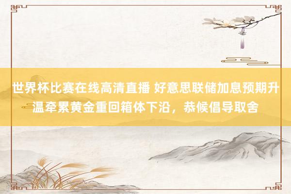 世界杯比赛在线高清直播 好意思联储加息预期升温牵累黄金重回箱体下沿，恭候倡导取舍