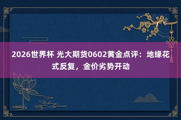 2026世界杯 光大期货0602黄金点评：地缘花式反复，金价劣势开动