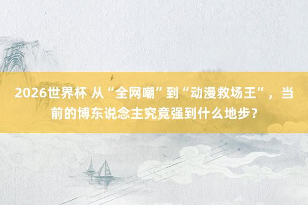 2026世界杯 从“全网嘲”到“动漫救场王”，当前的博东说念主究竟强到什么地步？