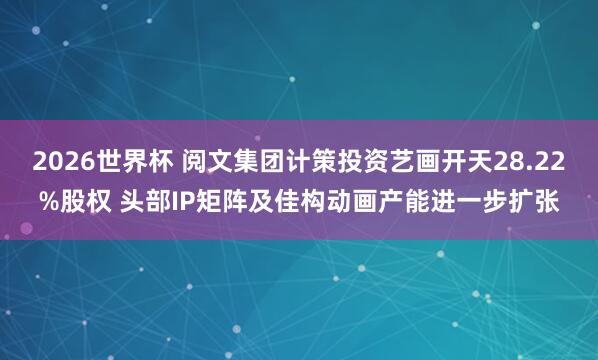 2026世界杯 阅文集团计策投资艺画开天28.22%股权 头部IP矩阵及佳构动画产能进一步扩张