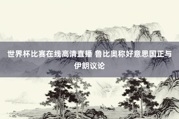世界杯比赛在线高清直播 鲁比奥称好意思国正与伊朗议论