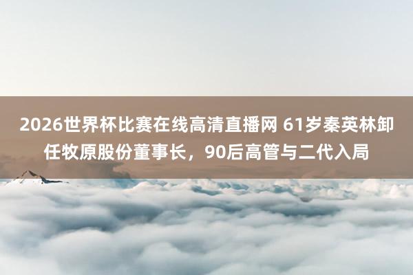 2026世界杯比赛在线高清直播网 61岁秦英林卸任牧原股份董事长，90后高管与二代入局