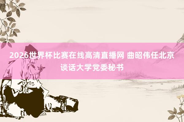2026世界杯比赛在线高清直播网 曲昭伟任北京谈话大学党委秘书
