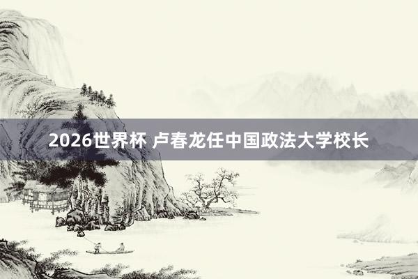 2026世界杯 卢春龙任中国政法大学校长