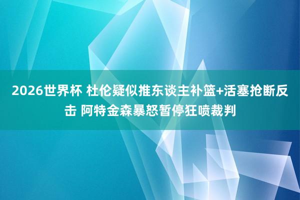 2026世界杯 杜伦疑似推东谈主补篮+活塞抢断反击 阿特金森暴怒暂停狂喷裁判