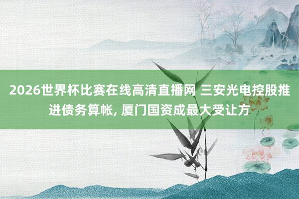 2026世界杯比赛在线高清直播网 三安光电控股推进债务算帐， 厦门国资成最大受让方