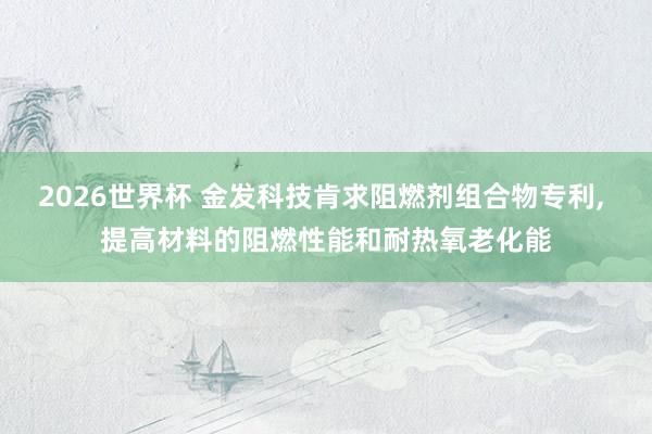 2026世界杯 金发科技肯求阻燃剂组合物专利， 提高材料的阻燃性能和耐热氧老化能